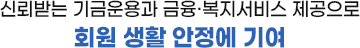 신뢰받는 기금운용과 금융 복지서비스 제공으로 회원 생활 안정에 기여