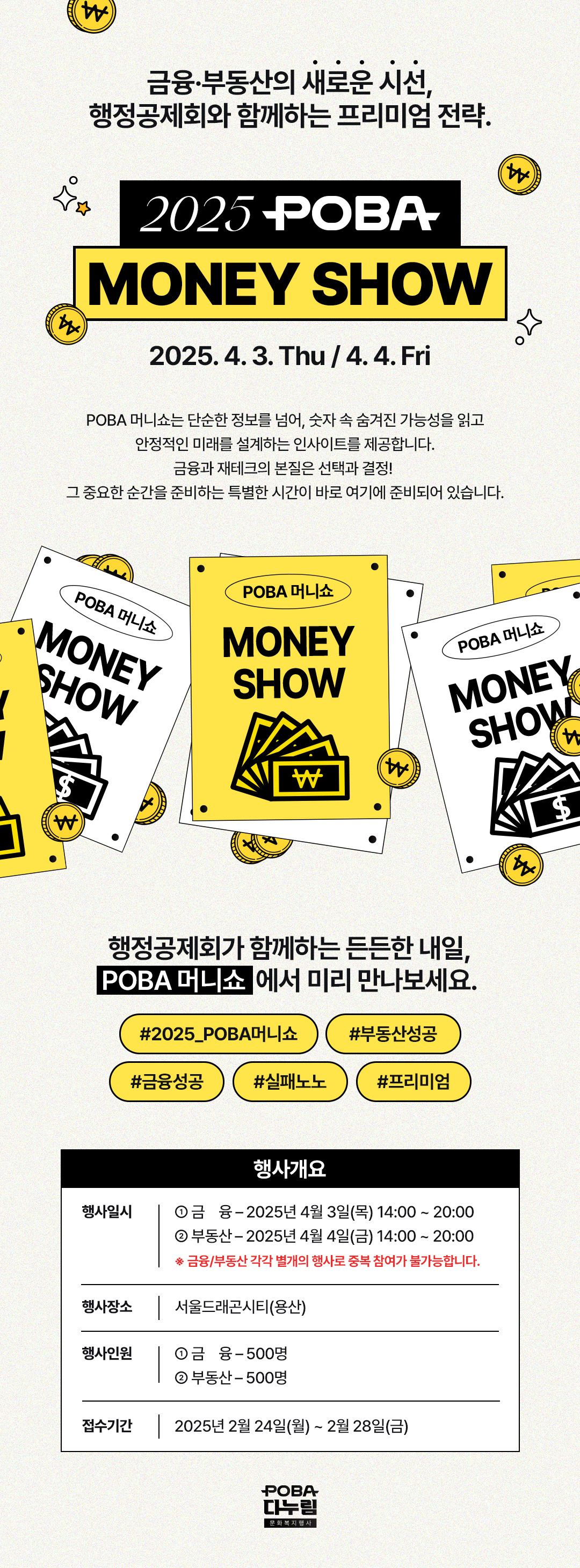 금융·부동산의 새로운 시선, 행정공제회와 함께하는 프리미엄 전략 2025 POBA MONEY SHOW 2025. 4. 3. The / 4. 4. Fri POBA 머니쇼는 단순한 정보를 넘어, 숫자 속 숨겨진 가능성을 읽고 안정적인 미래를 설계하는 인사이트를 제공합니다. 금융과 재테크의 본질은 선택과 결정! 그 중요한 순간을 준비하는 특별한 시간이 바로 여기에 준비되어 있습니다. 행정공제회가 함께하는 든든한 내일, POBA 머니쇼에서 미리 만나보세요. #2025_POBA머니쇼 #부동산성공 #금융성공 #실패노노 #프리미엄 행사개요 행사일시 ① 금융 ? 2025년 4월 3일(목) 14:00 ~ 20:00 ② 부동산 ? 2025년 4월 4일(금) 14:00 ~ 20:00 ※ 금융/부동산 각각 별개의 행사로 중복 참여가 불가능합니다. 행사일시 서울드래곤시티(용산) 행사인원 ① 금융 - 500명 ② 부동산 - 500명 접수기간 : 2025년 2월24일(월) ~ 2월28일(금) POBA 다누림 문화복지행사