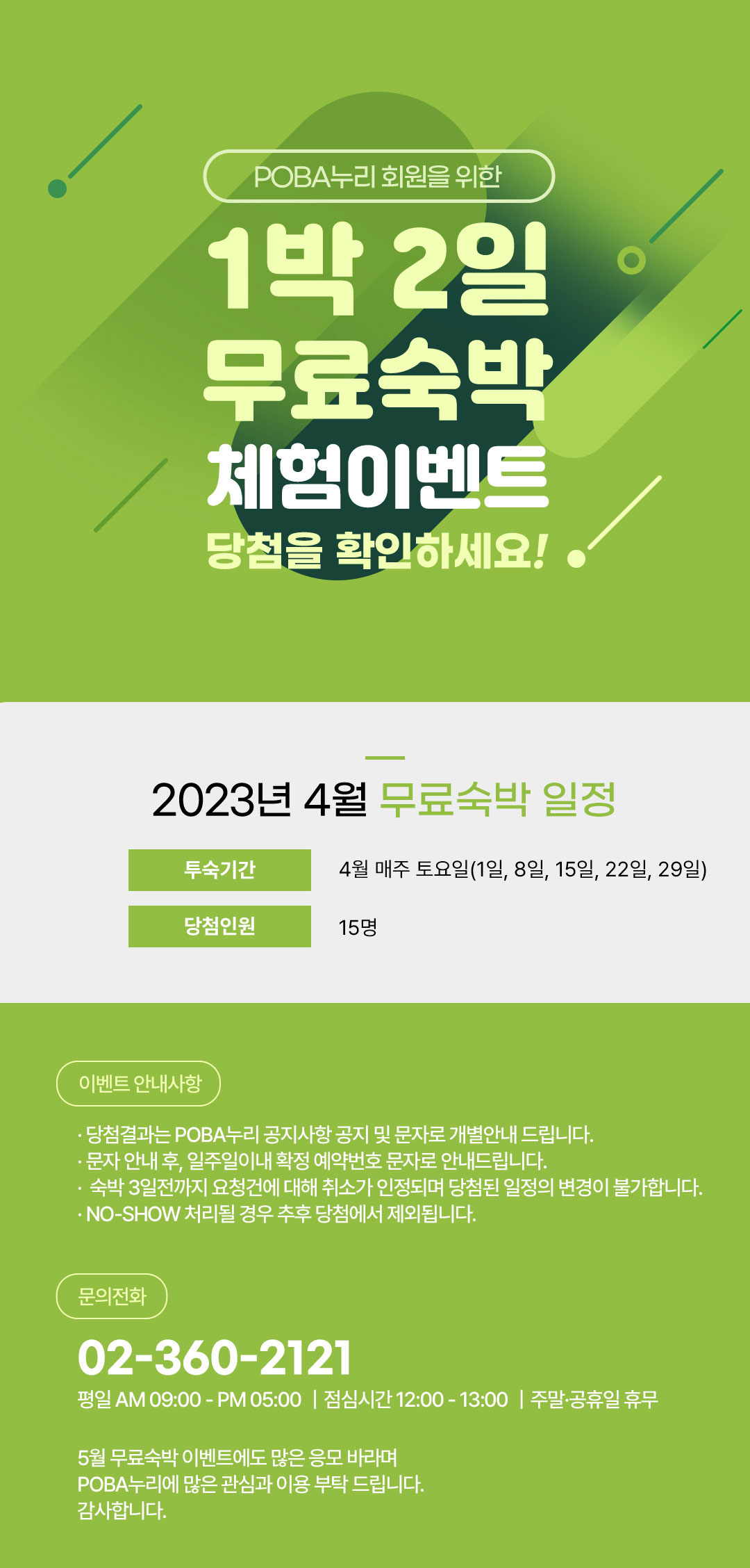 POBA누리 회원을 위한 1박 2일 무료숙박 체험이벤트 당첨을 확인하세요! 2023년 4월 무료숙박 일정 투숙기간 4월 매주 토요일(1일, 8일, 15일, 22일, 29일) 당첨인원 15명 이벤트 안내사항 당첨결과는 POBA누리 공지사항 공지 및 문자로 개별안내 드립니다. 문자 안내 후, 일주일이내 확정 예약번호 문자로 안내드립니다. 숙박 3일전까지 요청건에 대해 취소가 인정되며 당첨된 일정의 변경이 불가합니다. NO-SHOW 처리될 경우 추후 당첨에서 제외됩니다. 문의전화 02-360-2121 평일 AM 09:00-PM 05:00 점심시간 12:00-13:00 주말 공휴일 휴무 5월 무료숙박 이벤트에도 많은 응모 바라며 POBA누리에 많은 관심과 이용 부탁드립니다. 감사합니다.