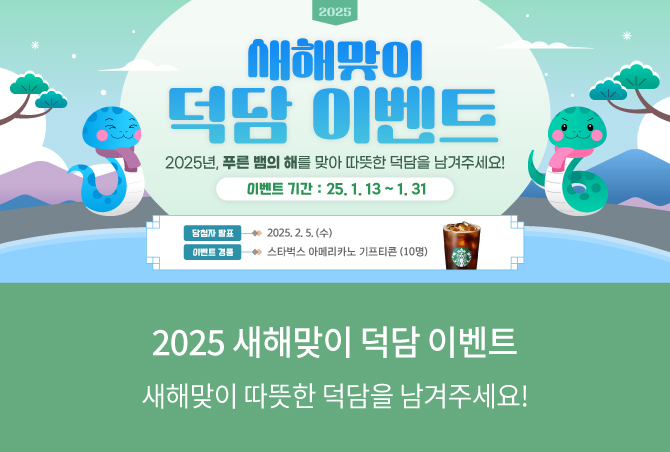 2025 새해맞이 덕담 이벤트 2025년, 푸른 뱀의 해를 맞아 따뜻한 덕담을 남겨주세요! 이벤트 기간 : 25.1.13~1.31 당첨자 발표 2025.2.5&#40;수&#41; 이벤트 경품 스타벅스 아메리카노 기프티콘&#40;10명&#41; 2025 새해맞이 덕담 이벤트 새해맞이 따뜻한 덕담을 남겨주세요!